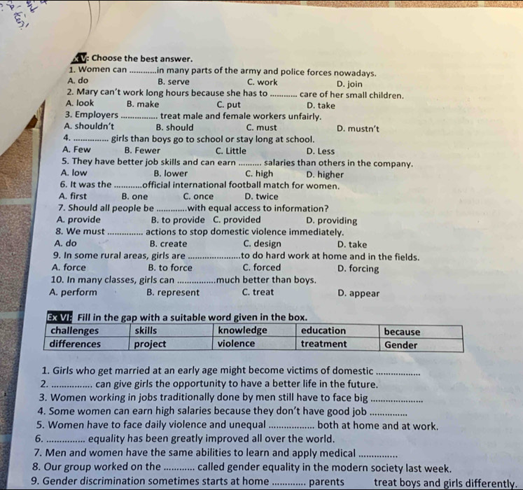 Choose the best answer.
1. Women can _in many parts of the army and police forces nowadays.
A. do B. serve C. work D. join
2. Mary can’t work long hours because she has to _care of her small children.
A. look B. make C. put D. take
3. Employers_ treat male and female workers unfairly.
A. shouldn’t B. should C. must D. mustn’t
4. _girls than boys go to school or stay long at school.
A. Few B. Fewer C. Little D. Less
5. They have better job skills and can earn _...... salaries than others in the company.
A. low B. lower C. high D. higher
6. It was the _official international football match for women.
A. first B. one C. once D. twice
7. Should all people be _with equal access to information?
A. provide B. to provide C. provided D. providing
8. We must _actions to stop domestic violence immediately.
A. do B. create C. design D. take
9. In some rural areas, girls are _to do hard work at home and in the fields.
A. force B. to force C. forced D. forcing
10. In many classes, girls can _much better than boys.
A. perform B. represent C. treat D. appear
1. Girls who get married at an early age might become victims of domestic_
2. _. can give girls the opportunity to have a better life in the future.
3. Women working in jobs traditionally done by men still have to face big_
4. Some women can earn high salaries because they don’t have good job_
5. Women have to face daily violence and unequal _both at home and at work.
6._ equality has been greatly improved all over the world.
7. Men and women have the same abilities to learn and apply medical_
8. Our group worked on the _called gender equality in the modern society last week.
9. Gender discrimination sometimes starts at home _parents treat boys and girls differently.