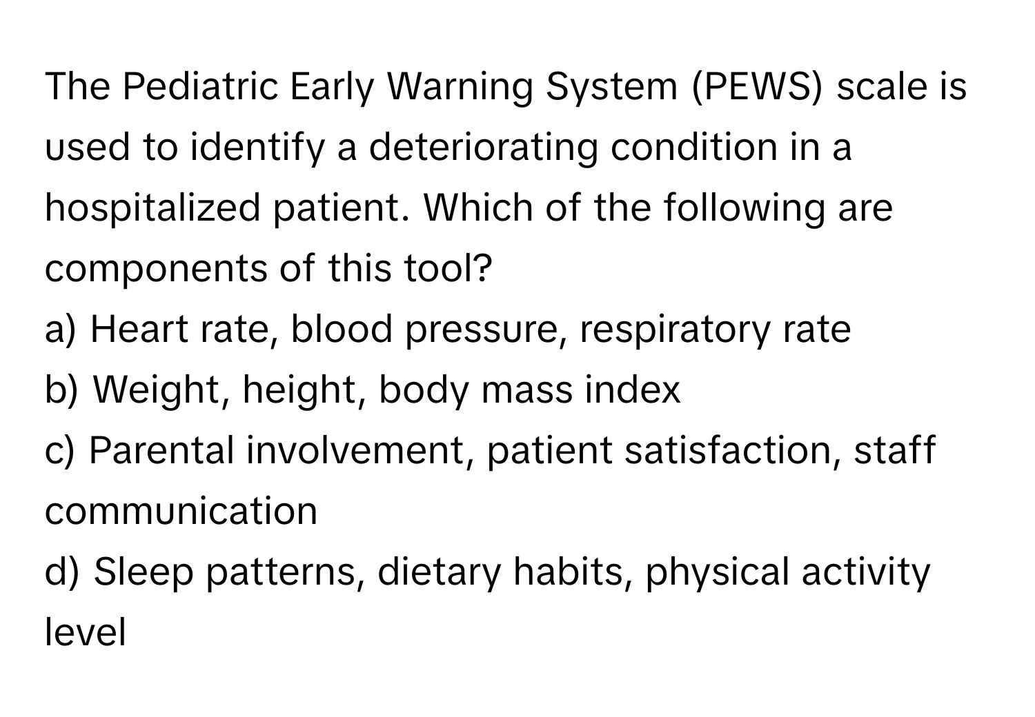 The Pediatric Early Warning System (PEWS) scale is used to identify a deteriorating condition in a hospitalized patient. Which of the following are components of this tool?

a) Heart rate, blood pressure, respiratory rate 
b) Weight, height, body mass index 
c) Parental involvement, patient satisfaction, staff communication 
d) Sleep patterns, dietary habits, physical activity level