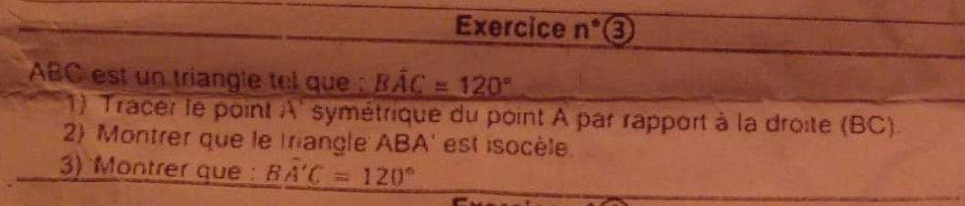 Exercice n° 0
ABC est un triangle tel que : Bwidehat AC=120°
1) Tracer le point A ' symétrique du point A par rapport à la droite (BC). 
2) Montrer que le triangle ABA ' est isocèle. 
3) Montrer que : Bwidehat A'C=120°