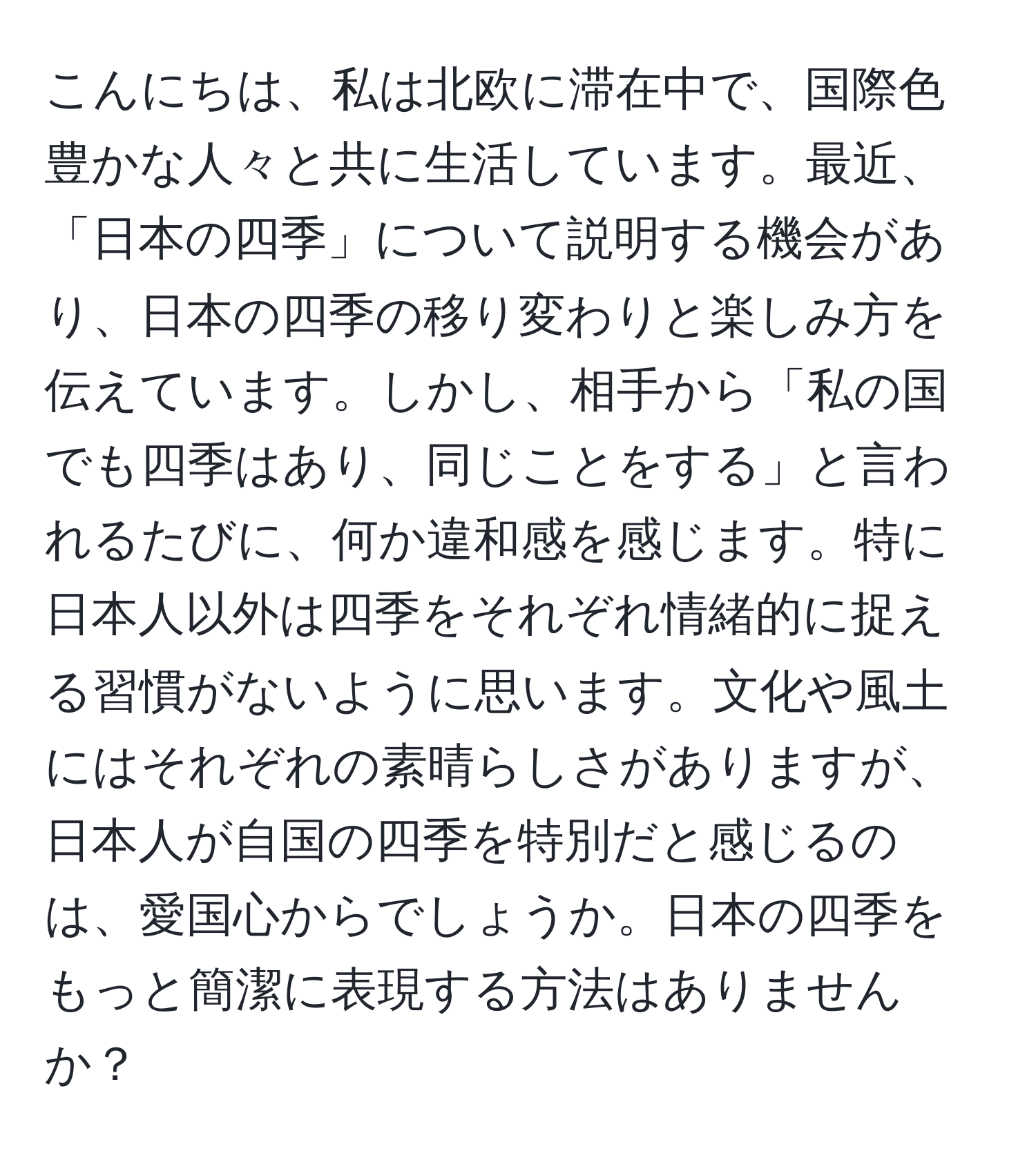 こんにちは、私は北欧に滞在中で、国際色豊かな人々と共に生活しています。最近、「日本の四季」について説明する機会があり、日本の四季の移り変わりと楽しみ方を伝えています。しかし、相手から「私の国でも四季はあり、同じことをする」と言われるたびに、何か違和感を感じます。特に日本人以外は四季をそれぞれ情緒的に捉える習慣がないように思います。文化や風土にはそれぞれの素晴らしさがありますが、日本人が自国の四季を特別だと感じるのは、愛国心からでしょうか。日本の四季をもっと簡潔に表現する方法はありませんか？