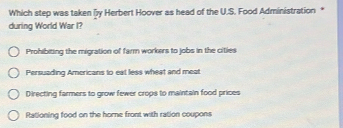 Which step was taken y Herbert Hoover as head of the U.S. Food Administration *
during World War I?
Prohibiting the migration of farm workers to jobs in the cities
Persuading Americans to eat less wheat and meat
Directing farmers to grow fewer crops to maintain food prices
Rationing food on the home front with ration coupons