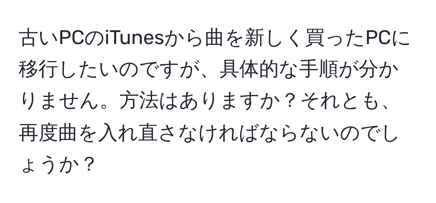 古いPCのiTunesから曲を新しく買ったPCに移行したいのですが、具体的な手順が分かりません。方法はありますか？それとも、再度曲を入れ直さなければならないのでしょうか？