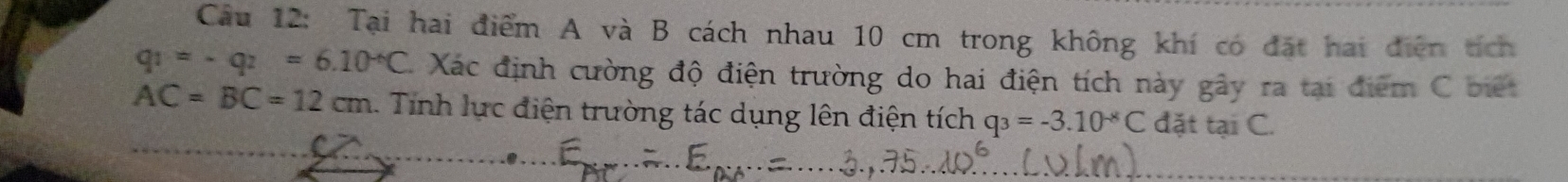 Tại hai điểm A và B cách nhau 10 cm trong không khí có đặt hai điễn tích
q_1=-q_2=6.10^(-6)C. Xác định cường độ điện trường do hai điện tích này gây ra tại điểm C biết
AC=BC=12cm 1. Tính lực điện trường tác dụng lên điện tích q_3=-3.10^(-8)C đặt tại C.
C. 8.