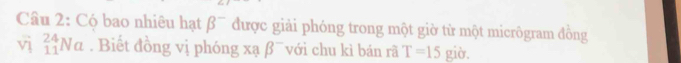 Có bao nhiêu hạt beta^- được giải phóng trong một giờ từ một micrôgram đồng 
vì _(11)^(24)Na. Biết đồng vị phóng xạ beta^- với chu kì bán rã T=15 giờ.