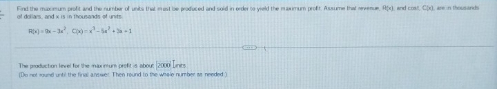 Find the maximum profit and the number of units that must be produced and sold in order to vield the maximum profit. Assume that revenue, R(x) and cos t.C(x) are in thousands
of dollars, and x is in thousands of units
R(x)=9x-3x^2, C(x)=x^3-5x^2+3x+1
The production level for the maximum profit is about 2000 Linits
(Do not round until the final answer. Then round to the whole number as needed )