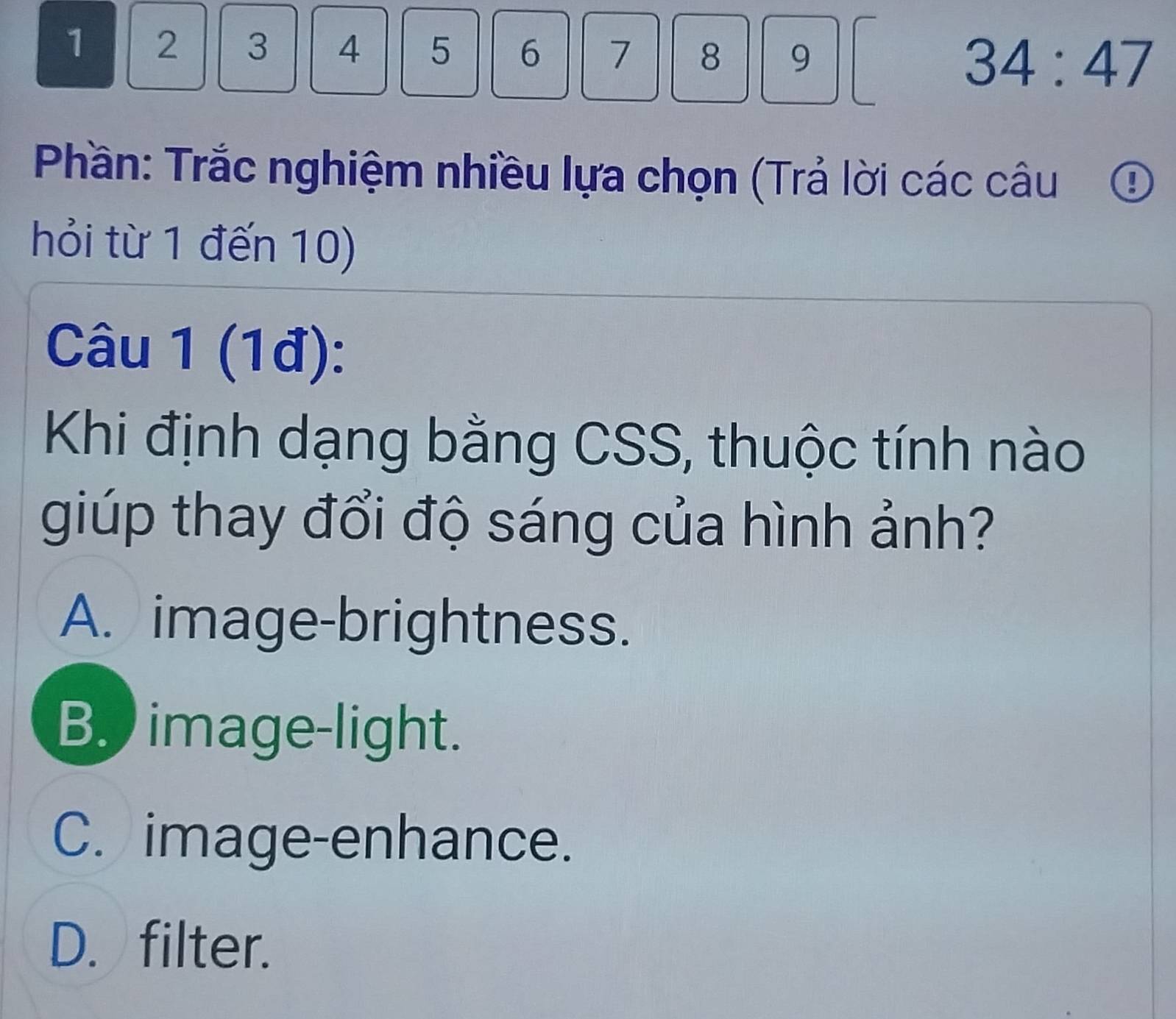 1 2 3 4 5 6 7 8 9 34:47
Phần: Trắc nghiệm nhiều lựa chọn (Trả lời các câu ①
hỏi từ 1 đến 10)
Câu 1 (1đ):
Khi định dạng bằng CSS, thuộc tính nào
giúp thay đổi độ sáng của hình ảnh?
A. image-brightness.
B. image-light.
C. image-enhance.
D. filter.