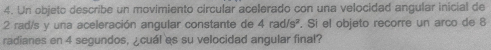 Un objeto describe un movimiento circular acelerado con una velocidad angular inicial de
2 rad/s y una aceleración angular constante de 4rad/s^2. Si el objeto recorre un arco de 8
radianes en 4 segundos, ¿cuál es su velocidad angular final?