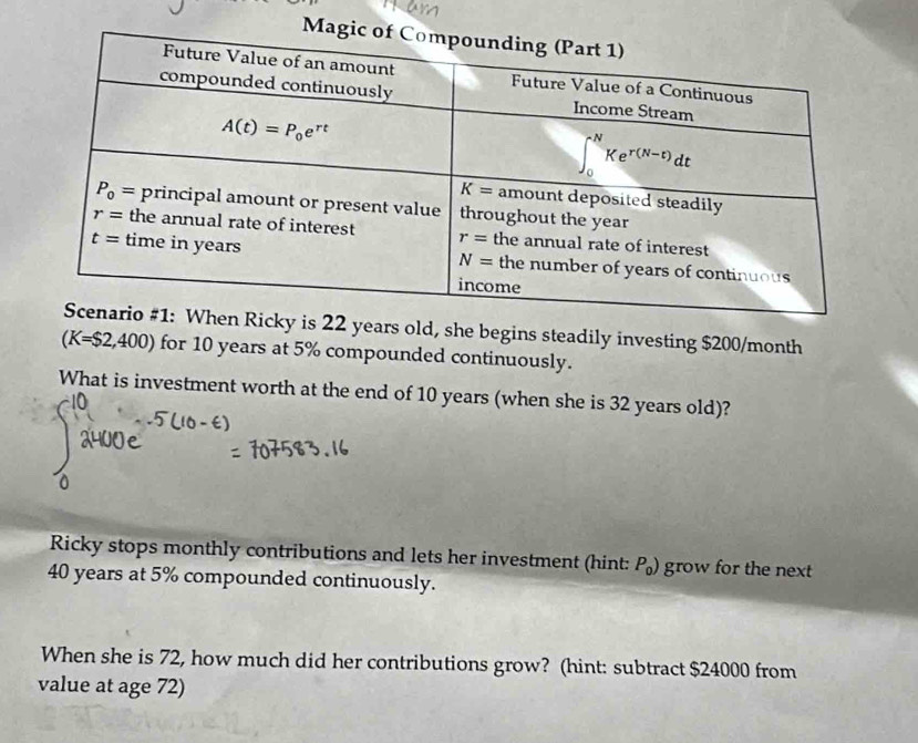 is 22 years old, she begins steadily investing $200/month
(K=$2,400) for 10 years at 5% compounded continuously.
What is investment worth at the end of 10 years (when she is 32 years old)?
Ricky stops monthly contributions and lets her investment (hint: P_0) grow for the next
40 years at 5% compounded continuously.
When she is 72, how much did her contributions grow? (hint: subtract $24000 from
value at age 72)