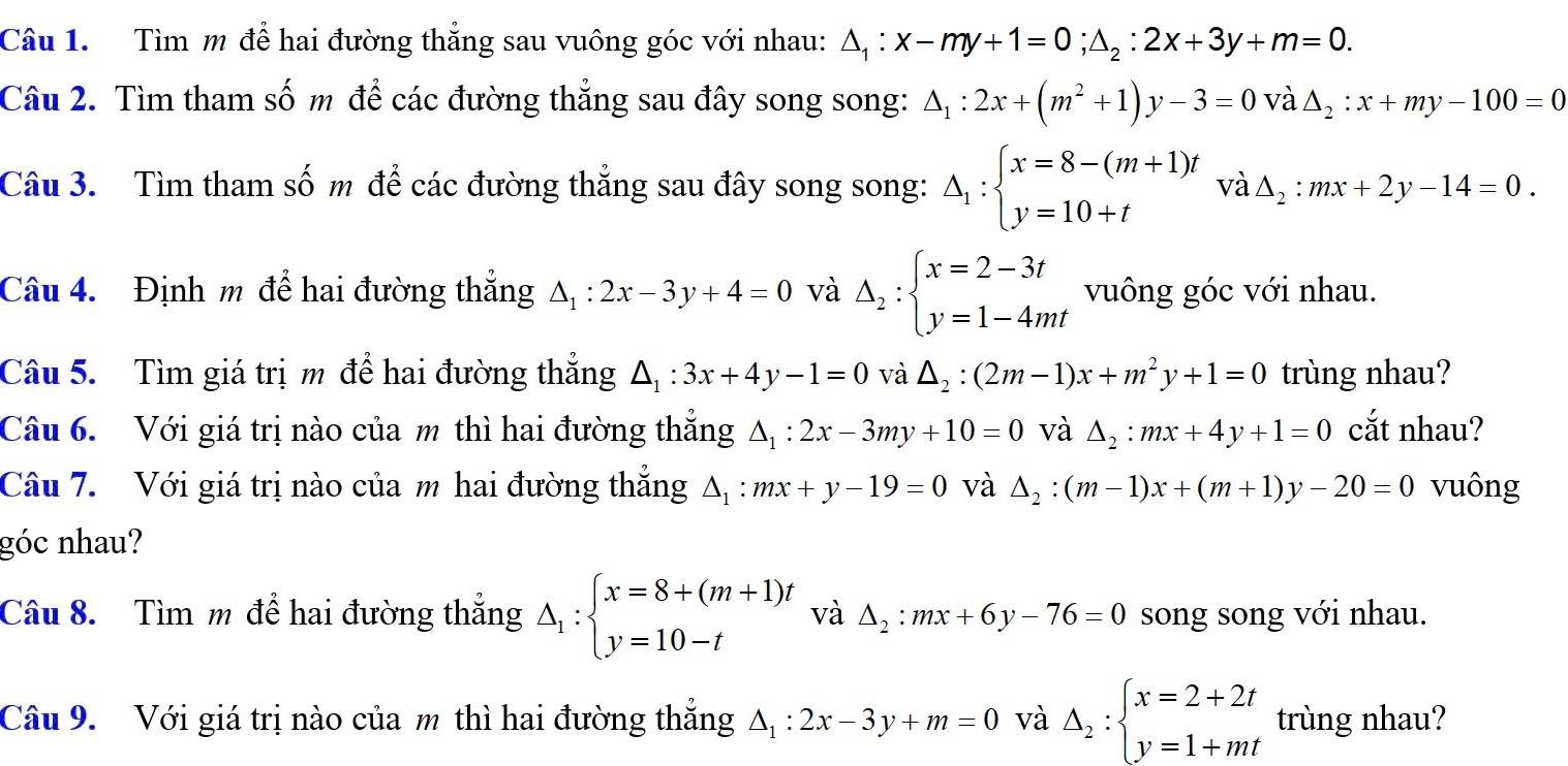 Tìm m để hai đường thẳng sau vuông góc với nhau: △ _1:x-my+1=0;△ _2:2x+3y+m=0.
Câu 2. Tìm tham số m để các đường thẳng sau đây song song: △ _1:2x+(m^2+1)y-3=0vlambda △ _2:x+my-100=0
Câu 3. Tìm tham số m để các đường thẳng sau đây song song: △ _1:beginarrayl x=8-(m+1)t y=10+tendarray. và △ _2:mx+2y-14=0.
Câu 4. Định m để hai đường thắng △ _1:2x-3y+4=0 và Delta _2:beginarrayl x=2-3t y=1-4mtendarray. vuông góc với nhau.
Câu 5. Tìm giá trị m để hai đường thẳng △ _1:3x+4y-1=0 và △ _2:(2m-1)x+m^2y+1=0 trùng nhau?
Câu 6. Với giá trị nào của m thì hai đường thắng △ _1:2x-3my+10=0 và △ _2:mx+4y+1=0 cắt nhau?
Câu 7. Với giá trị nào của m hai đường thẳng △ _1:mx+y-19=0 và △ _2:(m-1)x+(m+1)y-20=0 vuông
góc nhau?
Câu 8. Tìm m để hai đường thắng △ _1:beginarrayl x=8+(m+1)t y=10-tendarray. và △ _2:mx+6y-76=0 song song với nhau.
Câu 9. Với giá trị nào của m thì hai đường thắng △ _1:2x-3y+m=0 và Delta _2:beginarrayl x=2+2t y=1+mtendarray. trùng nhau?