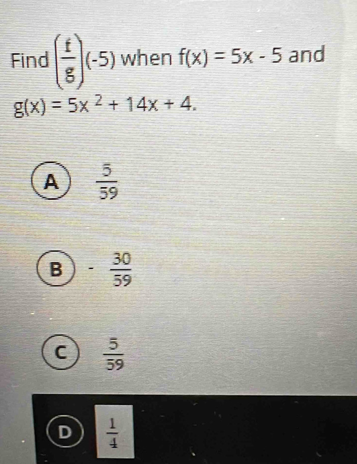 Find ( f/g )(-5) when f(x)=5x-5 and
g(x)=5x^2+14x+4.
A  5/59 
B - 30/59 
C  5/59 
 1/4 