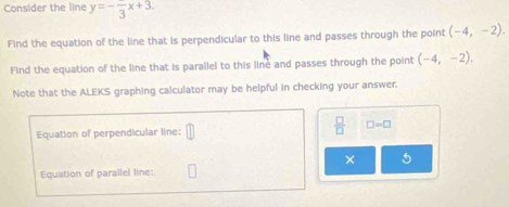 Consider the line y=-frac 3x+3. 
Find the equation of the line that is perpendicular to this line and passes through the point (-4,-2). 
Find the equation of the line that is parallel to this line and passes through the point (-4,-2). 
Note that the ALEKS graphing calculator may be helpful in checking your answer. 
Equation of perpendicular line:  □ /□   □ =□
× 5 
Equation of parallel line: