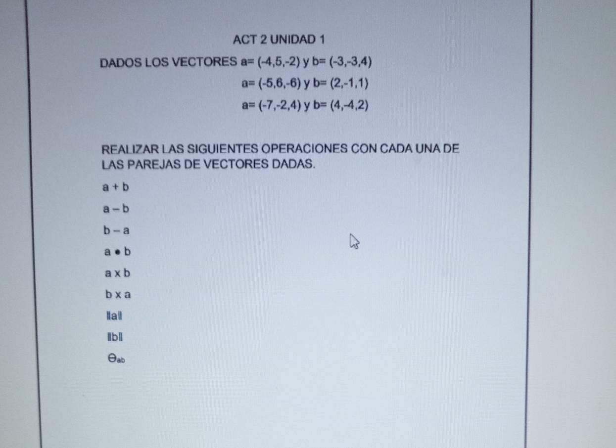 ACT 2 UNIDAD 1 
DADOS LOS VECTORES a=(-4,5,-2) y b=(-3,-3,4)
a=(-5,6,-6) y b=(2,-1,1)
a=(-7,-2,4) y b=(4,-4,2)
REALIZAR LAS SIGUIENTES OPERACIONES CON CADA UNA DE 
LAS PAREJAS DE VECTORES DADAS.
a+b
a-b
b-a
a· b
a* b
b* a
Iail 
lbll 
θab