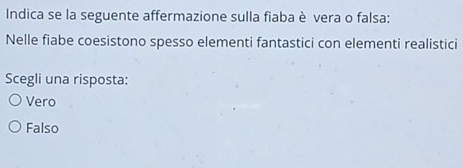 Indica se la seguente affermazione sulla fiaba è vera o falsa:
Nelle fiabe coesistono spesso elementi fantastici con elementi realistici
Scegli una risposta:
Vero
Falso