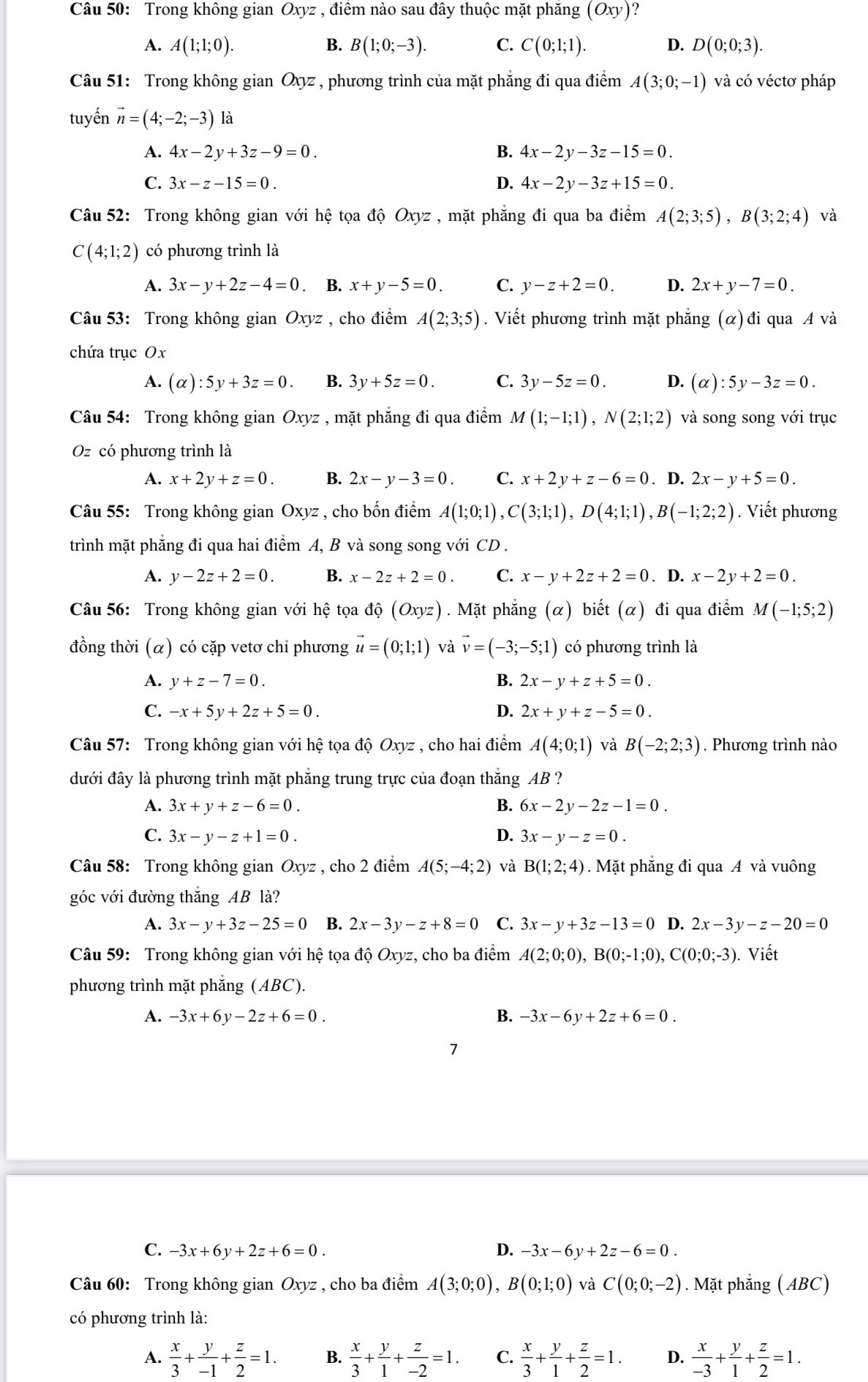 Trong không gian Oxyz , điểm nào sau đây thuộc mặt phăng (Oxy) ?
A. A(1;1;0). B. B(1;0;-3). C. C(0;1;1). D. D(0;0;3).
Câu 51: Trong không gian Oxyz , phương trình của mặt phẳng đi qua điểm A(3;0;-1) và có véctơ pháp
tuyến vector n=(4;-2;-3) là
A. 4x-2y+3z-9=0. B. 4x-2y-3z-15=0.
C. 3x-z-15=0. D. 4x-2y-3z+15=0.
Câu 52: Trong không gian với hệ tọa độ Oxyz , mặt phẳng đi qua ba điểm A(2;3;5),B(3;2;4) và
C(4;1;2) có phương trình là
A. 3x-y+2z-4=0 B. x+y-5=0. C. y-z+2=0. D. 2x+y-7=0.
Câu 53: Trong không gian Oxyz , cho điểm A(2;3;5). Viết phương trình mặt phẳng (α)đi qua A và
chứa trục Ox
A. (alpha ):5y+3z=0. B. 3y+5z=0. C. 3y-5z=0. D. (alpha ):5y-3z=0.
Câu 54: Trong không gian Oxyz , mặt phẳng đi qua điểm M(1;-1;1),N(2;1;2) và song song với trục
Oz có phương trình là
A. x+2y+z=0. B. 2x-y-3=0. C. x+2y+z-6=0. D. 2x-y+5=0.
Câu 55: Trong không gian Oxyz , cho bốn điểm A(1;0;1),C(3;1;1),D(4;1;1),B(-1;2;2). Viết phương
trình mặt phẳng đi qua hai điểm A, B và song song với CD .
A. y-2z+2=0. B. x-2z+2=0. C. x-y+2z+2=0. D. x-2y+2=0.
Câu 56: Trong không gian với hệ tọa dhat Q(Oxyz). Mặt phẳng (α) biết (α) đi qua điểm M(-1;5;2)
đồng thời (α) có cặp vetơ chi phương vector u=(0;1;1) và vector v=(-3;-5;1) có phương trình là
A. y+z-7=0. B. 2x-y+z+5=0.
C. -x+5y+2z+5=0. D. 2x+y+z-5=0.
Câu 57: Trong không gian với hệ tọa độ Oxyz , cho hai điểm A(4;0;1) và B(-2;2;3). Phương trình nào
đưới đây là phương trình mặt phẳng trung trực của đoạn thắng AB ?
A. 3x+y+z-6=0. B. 6x-2y-2z-1=0.
C. 3x-y-z+1=0. D. 3x-y-z=0.
Câu 58: Trong không gian Oxyz , cho 2 điểm A(5;-4;2) và B(1;2;4). Mặt phẳng đi qua A và vuông
góc với đường thắng AB là?
A. 3x-y+3z-25=0 B. 2x-3y-z+8=0 C. 3x-y+3z-13=0 D. 2x-3y-z-20=0
Câu 59:  Trong không gian với hệ tọa do Oxyz, cho ba điểm A(2;0;0),B(0;-1;0),C(0;0;-3) Viết
phương trình mặt phẳng (ABC).
A. -3x+6y-2z+6=0. B. -3x-6y+2z+6=0.
C. -3x+6y+2z+6=0. D. -3x-6y+2z-6=0.
Câu 60: Trong không gian Oxyz , cho ba điểm A(3;0;0),B(0;1;0) và C(0;0;-2). Mặt phẳng (ABC)
có phương trình là:
A.  x/3 + y/-1 + z/2 =1. B.  x/3 + y/1 + z/-2 =1. C.  x/3 + y/1 + z/2 =1. D.  x/-3 + y/1 + z/2 =1.