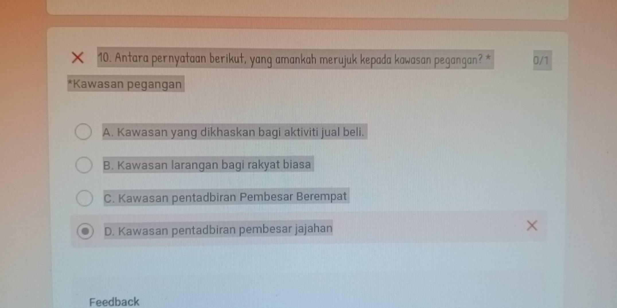 Antara pernyataan berikut, yang amankah merujuk kepada kawasan pegangan? * 0/1
*Kawasan pegangan
A. Kawasan yang dikhaskan bagi aktiviti jual beli.
B. Kawasan larangan bagi rakyat biasa
C. Kawasan pentadbiran Pembesar Berempat
D. Kawasan pentadbiran pembesar jajahan
Feedback