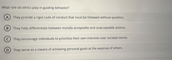 What role do ethics play in guiding behavior?
A) They provide a rigid code of conduct that must be followed without question.
B They help differentiate between morally acceptable and unacceptable actions.
C) They encourage individuals to prioritize their own interests over societal norms.
D) They serve as a means of achieving personal goals at the expense of others.