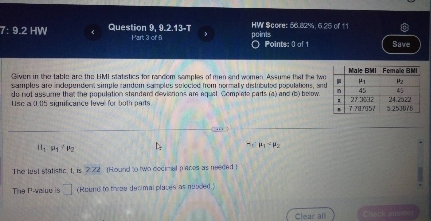 7: 9.2 HW
Question 9, 9.2.13-T
HW Score: 56.82%, 6.25 of 11
>
Part 3 of 6 points
Points: 0 of 1 Save
Given in the table are the BMI statistics for random samples of men and women. Assume that the two
samples are independent simple random samples selected from normally distributed populations, and
do not assume that the population standard deviations are equal. Complete parts (a) and (b) below.
Use a 0.05 significance level for both parts.
H_1:mu _1!= mu _2
H_1:mu _1
The test statistic, t, is 2.22 . (Round to two decimal places as needed.)
The P-value is □. (Round to three decimal places as needed.)
Clear all Chack answer