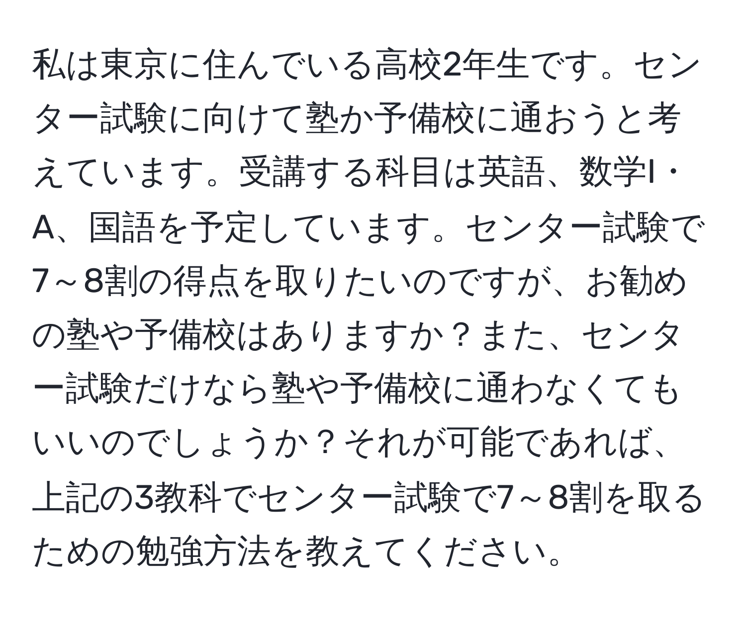 私は東京に住んでいる高校2年生です。センター試験に向けて塾か予備校に通おうと考えています。受講する科目は英語、数学I・A、国語を予定しています。センター試験で7～8割の得点を取りたいのですが、お勧めの塾や予備校はありますか？また、センター試験だけなら塾や予備校に通わなくてもいいのでしょうか？それが可能であれば、上記の3教科でセンター試験で7～8割を取るための勉強方法を教えてください。