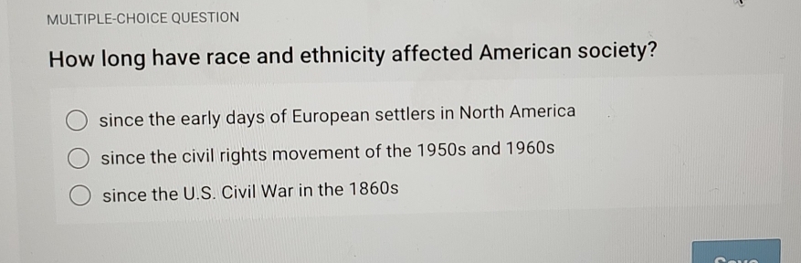 MULTIPLE-CHOICE QUESTION
How long have race and ethnicity affected American society?
since the early days of European settlers in North America
since the civil rights movement of the 1950s and 1960s
since the U.S. Civil War in the 1860s