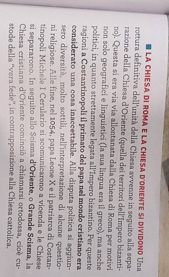 LA CHIESA DI ROMA E LA CHIESA D'ORIENTE SI DIVIDONO Una 
rottura definitiva dell’unità della Chiesa avvenne in seguito alla sepa- 
razione della Chiesa d’Oriente (quella dei territori dell’Impero bizanti- 
no). Questa si era via via allontanata dalla Chiesa di Roma per motivi 
non solo geografici e linguistici (la sua lingua era il greco), ma anche 
politici, in quanto strettamente legata all’Impero bizantino. Per queste 
ragioni a Costantinopoli il primato del papa nel mondo cristiano era 
considerato una cosa inaccettabile. Alla disputa politica si aggiun- 
sero diversità, molto sottili, nell’interpretazione di alcune questio- 
ni religiose. Alle fine, nel 1054, papa Leone X e il patriarca di Costan- 
tinopoli Michele I Cerulario si scomunicarono a vicenda e le Chiese 
si separarono. In seguito allo Scisma d’Oriente, o Grande Scisma, la 
Chiesa cristiana d’Oriente cominciò a chiamarsi ortodossa, cioè cu- 
stode della “vera fede”, in contrapposizione alla Chiesa cattolica.