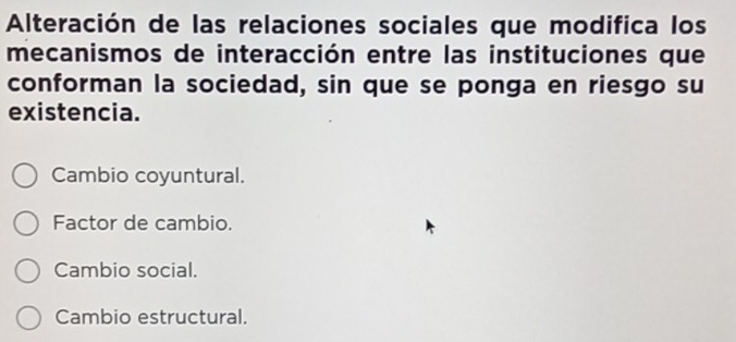 Alteración de las relaciones sociales que modifica los
mecanismos de interacción entre las instituciones que
conforman la sociedad, sin que se ponga en riesgo su
existencia.
Cambio coyuntural.
Factor de cambio.
Cambio social.
Cambio estructural.