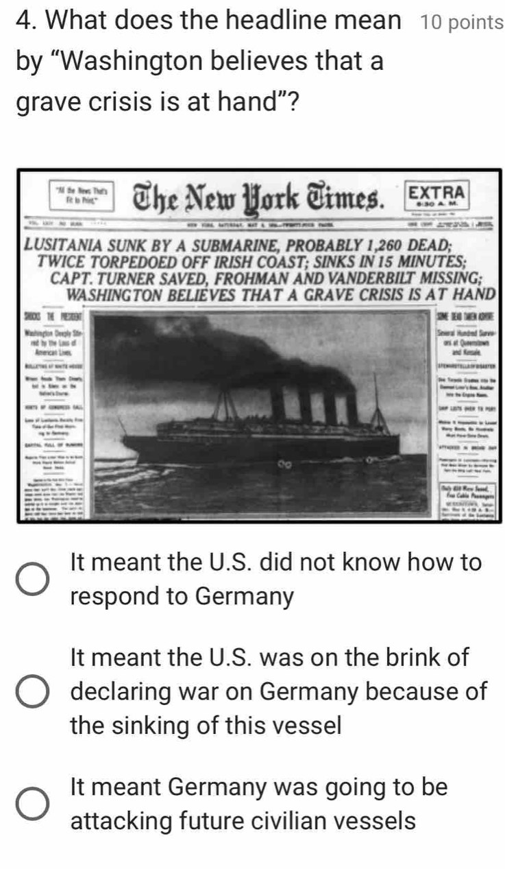 What does the headline mean 10 points
by “Washington believes that a
grave crisis is at hand”?
D
e
It meant the U.S. did not know how to
respond to Germany
It meant the U.S. was on the brink of
declaring war on Germany because of
the sinking of this vessel
It meant Germany was going to be
attacking future civilian vessels