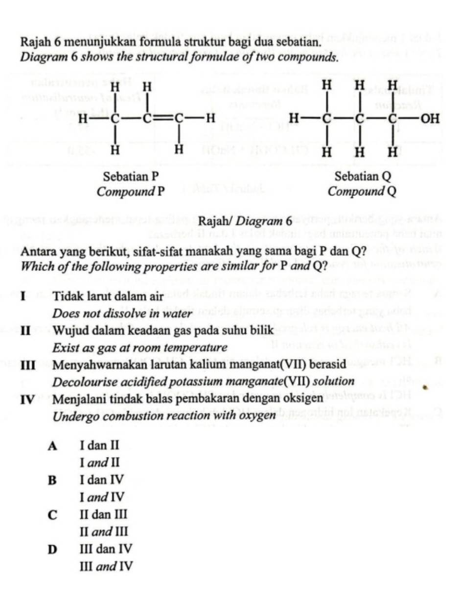 Rajah 6 menunjukkan formula struktur bagi dua sebatian.
Diagram 6 shows the structural formulae of two compounds.
Sebatian P Sebatian Q
Compound P Compound Q
Rajah/ Diagram 6
Antara yang berikut, sifat-sifat manakah yang sama bagi P dan Q?
Which of the following properties are similar for P and Q?
I Tidak larut dalam air
Does not dissolve in water
II Wujud dalam keadaan gas pada suhu bilik
Exist as gas at room temperature
III Menyahwarnakan larutan kalium manganat(VII) berasid
Decolourise acidified potassium manganate(VII) solution
IV Menjalani tindak balas pembakaran dengan oksigen
Undergo combustion reaction with oxygen
A I dan II
I and II
B I dan IV
I and IV
C II dan III
II and III
D III dan IV
III and IV