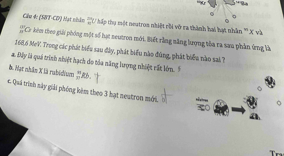 92Kr 141F Ba
Câu 4: (SBT-CD) Hạt nhân beginarrayr 235 92endarray *U hấp thụ một neutron nhiệt rồi vỡ ra thành hai hạt nhân^(95)X và
_(55)^(137)Cs kèm theo giải phóng một số hạt neutron mới. Biết rằng năng lượng tỏa ra sau phản ứng là
168,6 MeV. Trong các phát biểu sau đây, phát biểu nào đúng, phát biểu nào sai ?
a. Đây là quá trình nhiệt hạch do tỏa năng lượng nhiệt rất lớn.
b. Hạt nhân X là rubidium _(37)^(95)Rb.
c. Quá trình này giải phóng kèm theo 3 hạt neutron mới.
nêutron
Tra