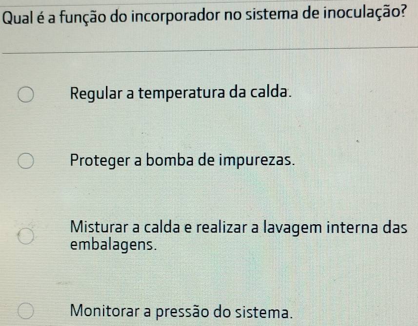 Qual é a função do incorporador no sistema de inoculação?
Regular a temperatura da calda.
Proteger a bomba de impurezas.
Misturar a calda e realizar a lavagem interna das
embalagens.
Monitorar a pressão do sistema.