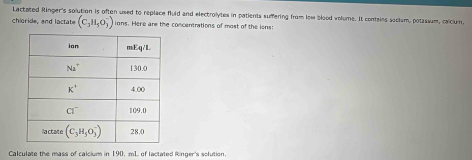 Lactated Ringer's solution is often used to replace fluid and electrolytes in patients suffering from low blood volume. It contains sodium, potassum, calcium,
chloride, and lactate (C_3H_5O_3^-) ions. Here are the concentrations of most of the ions:
Calculate the mass of calcium in 190. mL of lactated Ringer's solution.