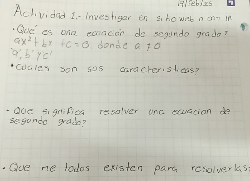 19/fe6/25
Actividad 1-Investigar en s, howeb o con I
.Qoe es ona exoacion de segundo grado?
ax^2+bx+c=0 donde a to
a', b'Y'C'
cuales son sos caracteristicas?
Qoe significa resolver ona ecuation de
segundo grado?
Qve me todos existen para resolverlas