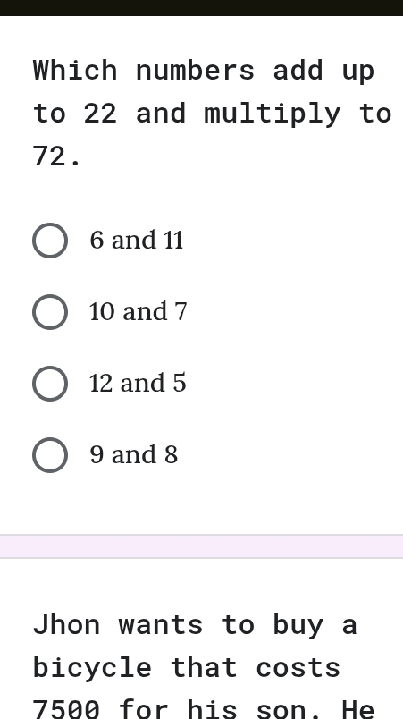 Which numbers add up
to 22 and multiply to
72.
6 and 11
10 and 7
12 and 5
9 and 8
Jhon wants to buy a
bicycle that costs
7500 for his son. He