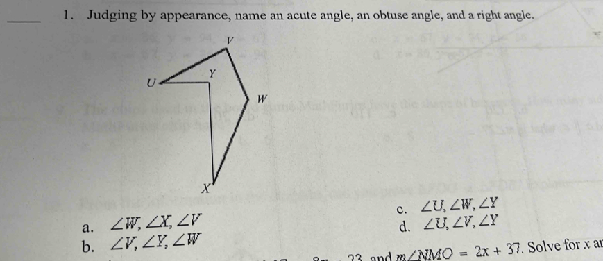 Judging by appearance, name an acute angle, an obtuse angle, and a right angle.
c. ∠ U, ∠ W, ∠ Y
a. ∠ W, ∠ X, ∠ V
b. ∠ V, ∠ Y, ∠ W d. ∠ U, ∠ V, ∠ Y
and m∠ NMO=2x+37. Solve for x ar