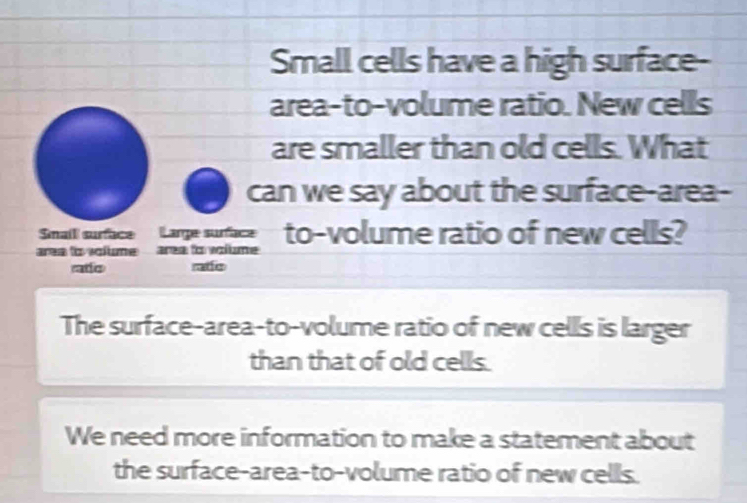 Small cells have a high surface- 
area-to-volume ratio. New cells 
are smaller than old cells. What 
can we say about the surface-area- 
Smail surface Large surface to-volume ratio of new cells? 
area to volume area to volume . 
ado ratfis 
The surface-area-to-volume ratio of new cells is larger 
than that of old cells. 
We need more information to make a statement about 
the surface-area-to-volume ratio of new cells.