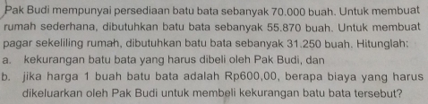 Pak Budi mempunyai persediaan batu bata sebanyak 70.000 buah. Untuk membuat 
rumah sederhana, dibutuhkan batu bata sebanyak 55.870 buah. Untuk membuat 
pagar sekeliling rumah, dibutuhkan batu bata sebanyak 31.250 buah. Hitunglah: 
a. kekurangan batu bata yang harus dibeli oleh Pak Budi, dan 
b. jika harga 1 buah batu bata adalah Rp600,00, berapa biaya yang harus 
dikeluarkan oleh Pak Budi untuk membeli kekurangan batu bata tersebut?