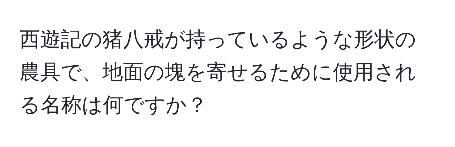 西遊記の猪八戒が持っているような形状の農具で、地面の塊を寄せるために使用される名称は何ですか？