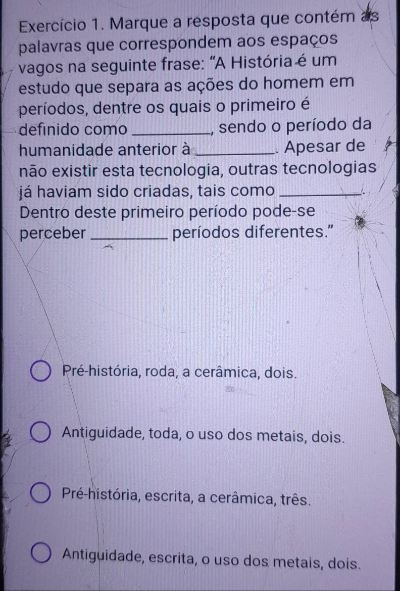 Exercício 1. Marque a resposta que contém as
palavras que correspondem aos espaços
vagos na seguinte frase: “A História é um
estudo que separa as ações do homem em
períodos, dentre os quais o primeiro é
definido como _, sendo o período da
humanidade anterior à _. Apesar de
não existir esta tecnologia, outras tecnologias
já haviam sido criadas, tais como_
Dentro deste primeiro período pode-se
perceber _períodos diferentes."
Pré-história, roda, a cerâmica, dois.
Antiguidade, toda, o uso dos metais, dois.
Pré-história, escrita, a cerâmica, três.
Antiguidade, escrita, o uso dos metais, dois.