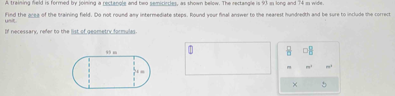 A training field is formed by joining a rectangle and two semicircles, as shown below. The rectangle is 93 m long and 74 m wide. 
Find the area of the training field. Do not round any intermediate steps. Round your final answer to the nearest hundredth and be sure to include the correct 
unit. 
If necessary, refer to the list of geometry formulas.
 □ /□    □ /□  
m m^2 m^3
×