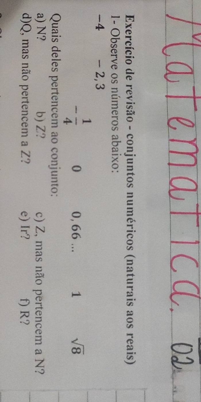 Exercício de revisão - conjuntos numéricos (naturais aos reais) 
1- Observe os números abaixo:
-4 - 2, 3
- 1/4 
0 0, 66... 1 sqrt(8)
Quais deles pertencem ao conjunto: 
a) N? b) Z? c) Z, mas não pertencem a N? 
d) Q, mas não pertencem a Z? e) Ir? f) R?