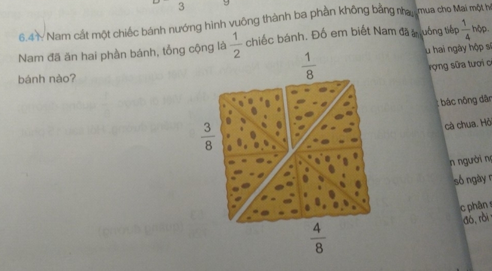 6.41: Nam cắt một chiếc bánh nướng hình vuông thành ba phần không bằng nha mua cho Mai một họ 
Nam đã ăn hai phần bánh, tổng cộng là  1/2  chiếc bánh. Đố em biết Nam đã ăn uống tiếp  1/4  hộp. 
lu hai ngày hộp sĩ 
rợng sữa tươi c 
bánh nào?
 1/8 
: bác nông dân
 3/8 
cà chua. Hỏi 
n người nọ 
số ngày n 
phân s 
đó,rồi
 4/8 