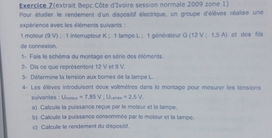 Exercice Z(extrait Bepc Côte d'Ivoire session normale 2009 zone 1) 
Pour étudier le rendement d'un dispositif électrique, un groupe d'élèves réalise une 
expérience avec les éléments suivants : 
1 moteur (9 V) ; 1 interrupteur K; 1 lampe L ; 1 générateur G (12 V; 1,5 A) et des fils 
de connexion. 
1- Fais le schéma du montage en série des éléments. 
2- Dis ce que représentent 12 V et 9 V. 
3- Détermine la tension aux bornes de la lampe L. 
4- Les élèves introduisent deux voltmètres dans le montage pour mesurer les tensions 
suivantes : U_moteur=7,85V; U_Larrpe=2,5V_+
a) Calcule la puissance reçue par le moteur et la lampe. 
b) Calcule la puissance consommée par le moteur et la lampe. 
c) Calcule le rendement du dispositif.