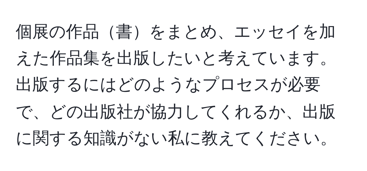 個展の作品書をまとめ、エッセイを加えた作品集を出版したいと考えています。出版するにはどのようなプロセスが必要で、どの出版社が協力してくれるか、出版に関する知識がない私に教えてください。