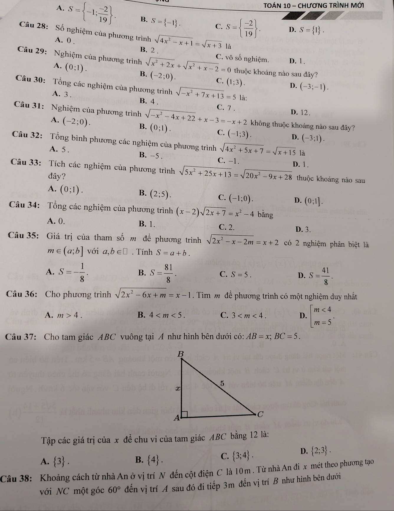 TOÁN 10 - CHươNG TRìNH MỚI
A. S= -1; (-2)/19  . B. S= -1 .
C. S=  (-2)/19  . D. S= 1 .
Câu 28: Số nghiệm của phương trình sqrt(4x^2-x+1)=sqrt(x+3)
A. 0 .
B. 2 .
Câu 29: Nghiệm của phương trình sqrt(x^2+2x)+sqrt(x^2+x-2)=0 C. vô số nghiệm. D. 1.
A. (0;1).
B. (-2;0).
thuộc khoảng nào sau đây?
C. (1;3).
D. (-3;-1).
Câu 30: Tổng các nghiệm của phương trình sqrt(-x^2+7x+13)=5 là:
A. 3 . C. 7 .
B. 4 . D. 12.
Câu 31: Nghiệm của phương trình sqrt(-x^2-4x+22)+x-3=-x+2 không thuộc khoảng nào sau đây?
A. (-2;0).
B. (0;1).
C. (-1;3).
D. (-3;1).
Câu 32: Tổng bình phương các nghiệm của phương trình sqrt(4x^2+5x+7)=sqrt(x+15) là
A. 5 . B. -5 . C. -1. D. 1 .
Câu 33: Tích các nghiệm của phương trình sqrt(5x^2+25x+13)=sqrt(20x^2-9x+28) thuộc khoảng nào sau
đây?
A. (0;1).
B. (2;5).
C. (-1;0).
D. (0;1].
Câu 34: Tổng các nghiệm của phương trình (x-2)sqrt(2x+7)=x^2-4 bǎng
A. 0. B. 1.
C. 2. D. 3.
Câu 35: Giá trị của tham số m để phương trình sqrt(2x^2-x-2m)=x+2 có 2 nghiệm phân biệt là
m∈ (a;b] với a,b∈ □. Tính S=a+b.
B.
A. S=- 1/8 . S= 81/8 . S=5. D. S= 41/8 .
C.
Câu 36: Cho phương trình sqrt(2x^2-6x+m)=x-1. Tìm mô để phương trình có một nghiệm duy nhất
A. m>4. B. 4 C. 3 D. beginbmatrix m<4 m=5^.endarray.
Câu 37: Cho tam giác ABC vuông tại A như hình bên dưới có: AB=x;BC=5.
Tập các giá trị của x để chu vi của tam giác ABC bằng 12 là:
A.  3 . B.  4 .
C.  3;4 .
D.  2;3 .
Câu 38: Khoảng cách từ nhà An ở vị trí N đến cột điện C là 10 m . Từ nhà An đi x mét theo phương tạo
với NC một góc 60° đến vị trí A sau đó đi tiếp 3m đến vị trí B như hình bên dưới