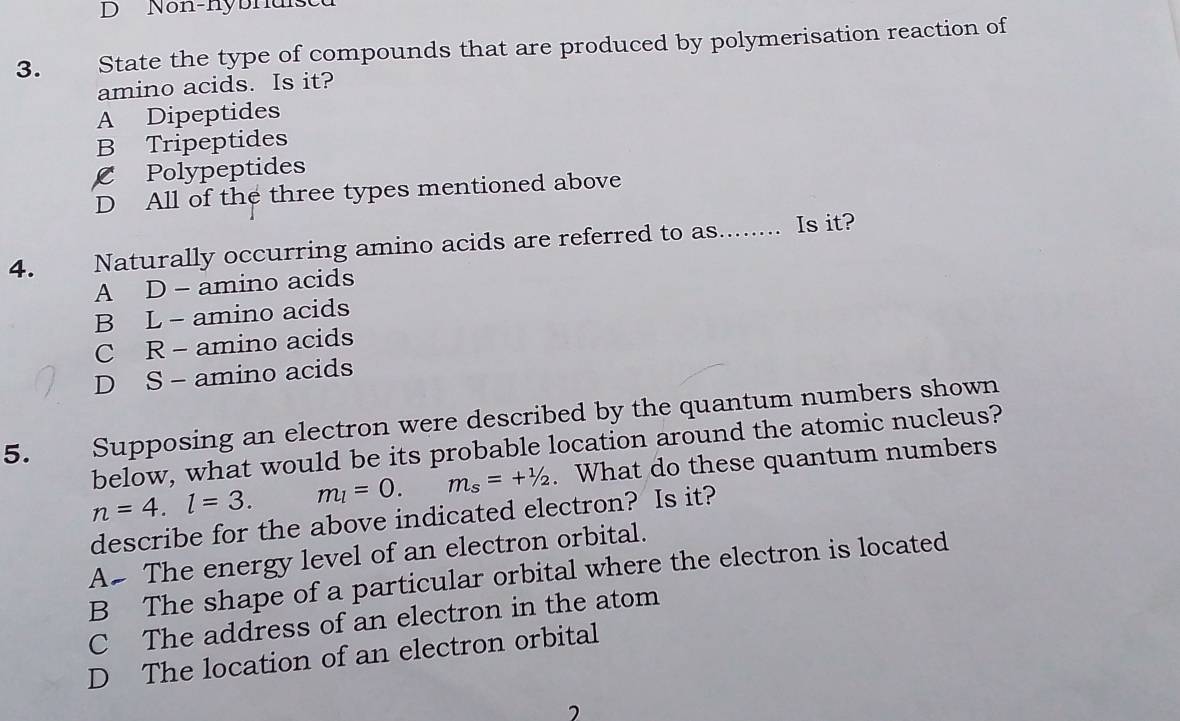 Non-nybnuisea
3. State the type of compounds that are produced by polymerisation reaction of
amino acids. Is it?
A Dipeptides
B Tripeptides
C Polypeptides
D All of the three types mentioned above
4. Naturally occurring amino acids are referred to as........ Is it?
A D - amino acids
B L - amino acids
C R - amino acids
D S- amino acids
5. Supposing an electron were described by the quantum numbers shown
below, what would be its probable location around the atomic nucleus?
n=4.l=3. m_l=0. m_s=+^1/2. What do these quantum numbers
describe for the above indicated electron? Is it?
A# The energy level of an electron orbital.
B The shape of a particular orbital where the electron is located
C The address of an electron in the atom
D The location of an electron orbital
2