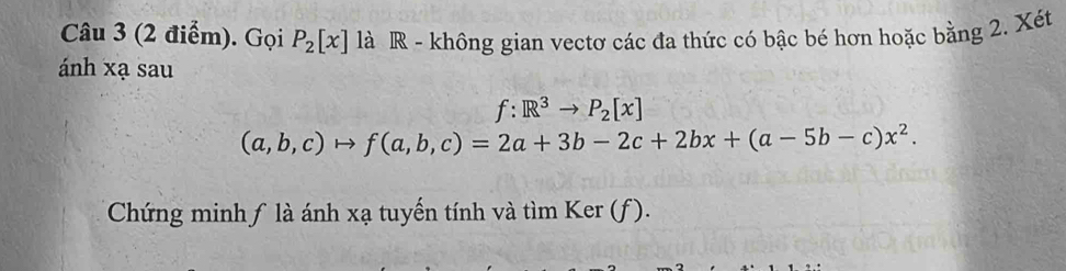 Gọi P_2[x] là R - không gian vectơ các đa thức có bậc bé hơn hoặc bằng 2. Xét 
ánh xạ sau
f:R^3to P_2[x]
(a,b,c)to f(a,b,c)=2a+3b-2c+2bx+(a-5b-c)x^2. 
Chứng minhƒ là ánh xạ tuyến tính và tìm Ker (f).