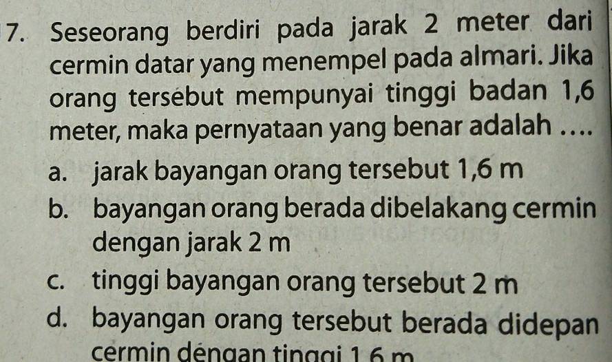 Seseorang berdiri pada jarak 2 meter dari
cermin datar yang menempel pada almari. Jika
orang tersebut mempunyai tinggi badan 1,6
meter, maka pernyataan yang benar adalah …..
a. jarak bayangan orang tersebut 1,6 m
b. bayangan orang berada dibelakang cermin
dengan jarak 2 m
c. tinggi bayangan orang tersebut 2 m
d. bayangan orang tersebut berada didepan
cermin déngan tinggi 1 6 m