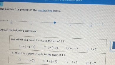 The number 1 is plotted on the number line below.
Answer the following questions.
(a) Which is a point 7 units to the left of 1 ?
-1+(-7) 1+(-7) -1+7 1+7
(b) Which is a point 7 units to the right of 1 ?
-1+(-7) 1+(-7) -1+7 1+7