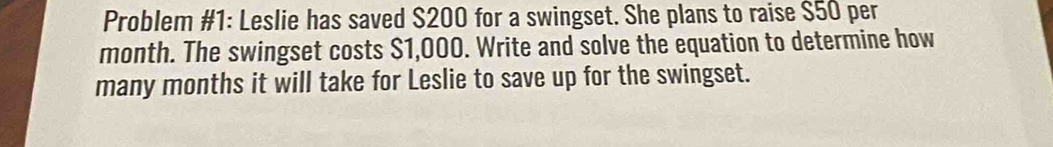 Problem #1: Leslie has saved $200 for a swingset. She plans to raise $50 per
month. The swingset costs $1,000. Write and solve the equation to determine how 
many months it will take for Leslie to save up for the swingset.