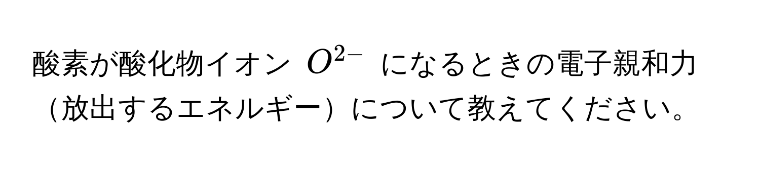 酸素が酸化物イオン $O^(2-)$ になるときの電子親和力放出するエネルギーについて教えてください。