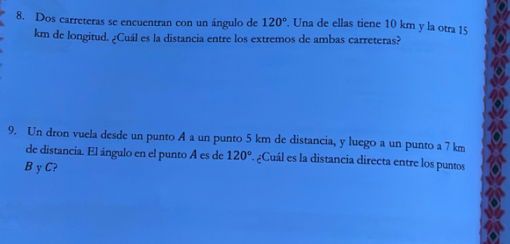 Dos carreteras se encuentran con un ángulo de 120°. Una de ellas tiene 10 km y la otra 15
km de longitud. ¿Cuál es la distancia entre los extremos de ambas carreteras? 
9. Un dron vuela desde un punto A a un punto 5 km de distancia, y luego a un punto a 7 km
de distancia. El ángulo en el punto A es de 120°. ¿Cuál es la distancia directa entre los puntos
B y C?